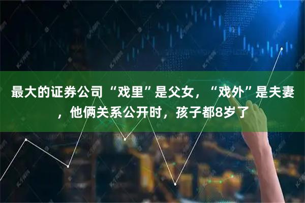 最大的证券公司 “戏里”是父女，“戏外”是夫妻，他俩关系公开时，孩子都8岁了