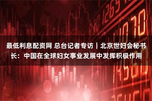 最低利息配资网 总台记者专访｜北京世妇会秘书长：中国在全球妇女事业发展中发挥积极作用