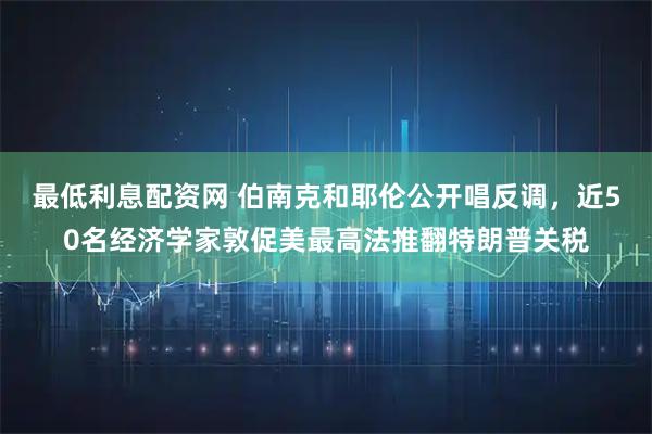 最低利息配资网 伯南克和耶伦公开唱反调，近50名经济学家敦促美最高法推翻特朗普关税