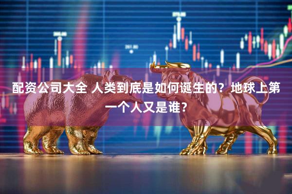 配资公司大全 人类到底是如何诞生的？地球上第一个人又是谁？