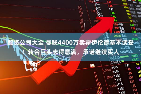 配资公司大全 曼联4400万卖霍伊伦德基本谈妥！转会巨头志得意满，承诺继续买人