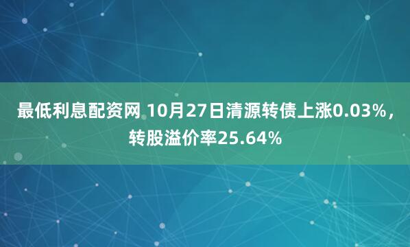 最低利息配资网 10月27日清源转债上涨0.03%，转股溢价率25.64%