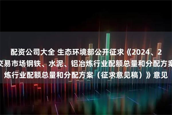 配资公司大全 生态环境部公开征求《2024、2025年度全国碳排放权交易市场钢铁、水泥、铝冶炼行业配额总量和分配方案（征求意见稿）》意见