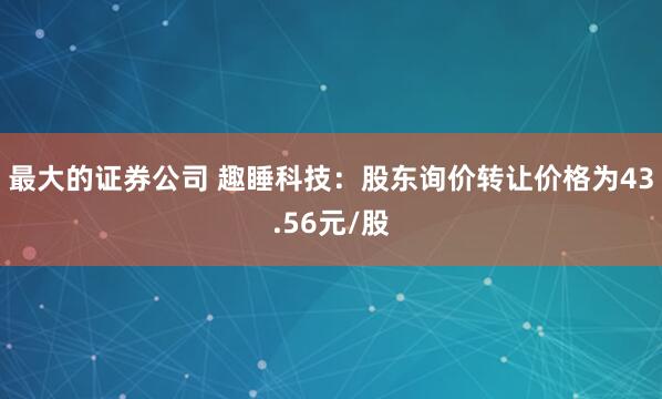 最大的证券公司 趣睡科技：股东询价转让价格为43.56元/股