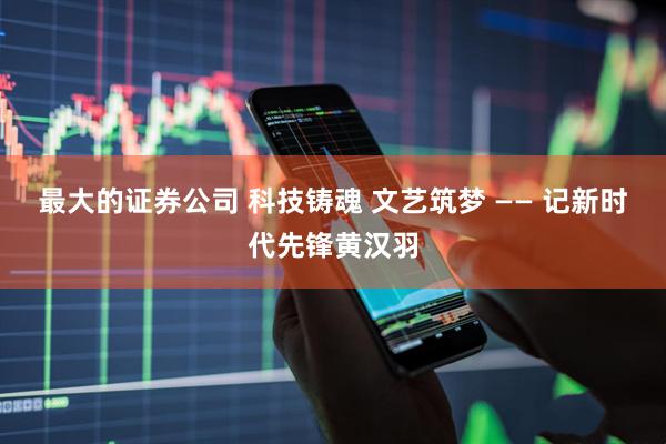 最大的证券公司 科技铸魂 文艺筑梦 —— 记新时代先锋黄汉羽