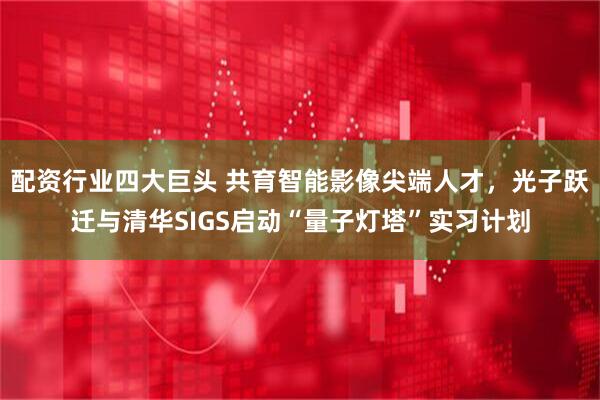 配资行业四大巨头 共育智能影像尖端人才，光子跃迁与清华SIGS启动“量子灯塔”实习计划