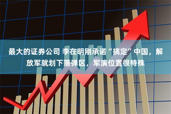 最大的证券公司 李在明刚承诺“搞定”中国，解放军就划下落弹区，军演位置很特殊