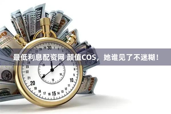 最低利息配资网 颜值COS，她谁见了不迷糊！