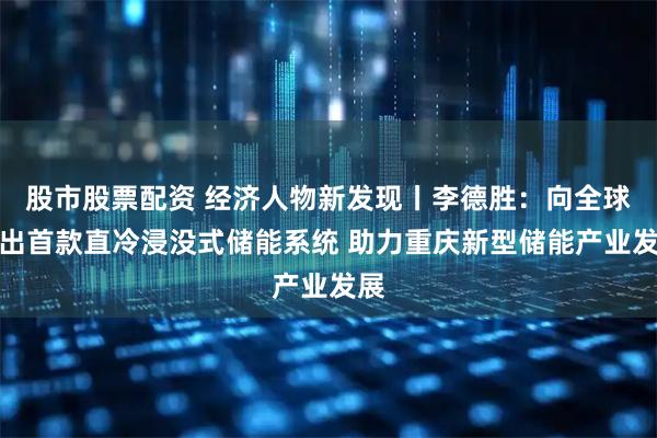 股市股票配资 经济人物新发现丨李德胜：向全球推出首款直冷浸没式储能系统 助力重庆新型储能产业发展