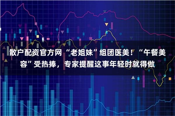 散户配资官方网 “老姐妹”组团医美！“午餐美容”受热捧，专家提醒这事年轻时就得做