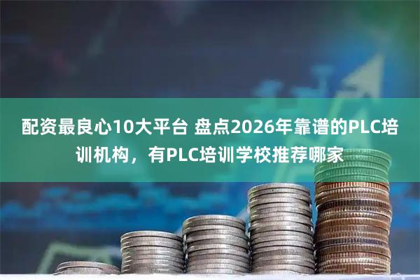 配资最良心10大平台 盘点2026年靠谱的PLC培训机构，有PLC培训学校推荐哪家