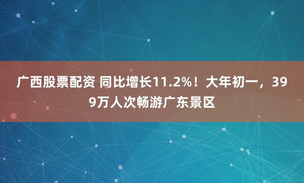广西股票配资 同比增长11.2%！大年初一，399万人次畅游广东景区