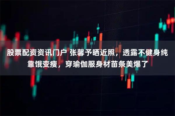 股票配资资讯门户 张馨予晒近照，透露不健身纯靠饿变瘦，穿瑜伽服身材苗条美爆了