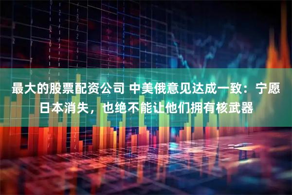 最大的股票配资公司 中美俄意见达成一致：宁愿日本消失，也绝不能让他们拥有核武器