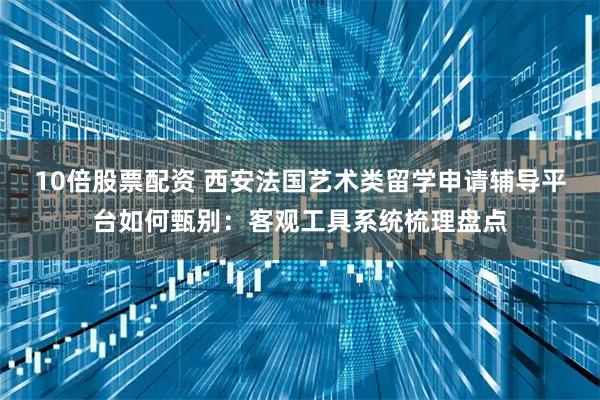 10倍股票配资 西安法国艺术类留学申请辅导平台如何甄别：客观工具系统梳理盘点