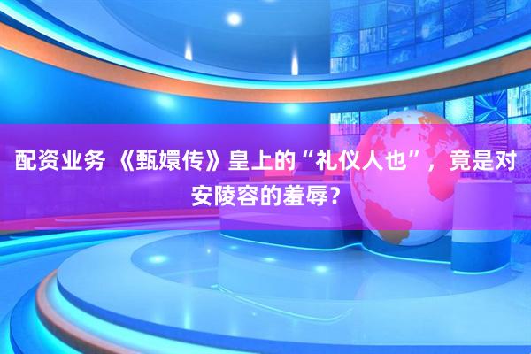 配资业务 《甄嬛传》皇上的“礼仪人也”，竟是对安陵容的羞辱？