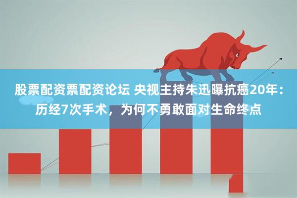 股票配资票配资论坛 央视主持朱迅曝抗癌20年：历经7次手术，为何不勇敢面对生命终点